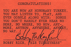CONGRATULATIONS! YOU ARE NOW AN HONORARY TURKEY. YOU MAY LISTEN TO, PLAY, AND EVEN GOBBLE ALONG WITH: SONGS YOU DON'T HARDLY EVER HEAR NO MORE, NO WHERE, NO HOW, ANYMORE, ANYHOW, ANYWHERE, ANYWAY, NO WAY. BOBBY RICH, HIS TURKEYNESS